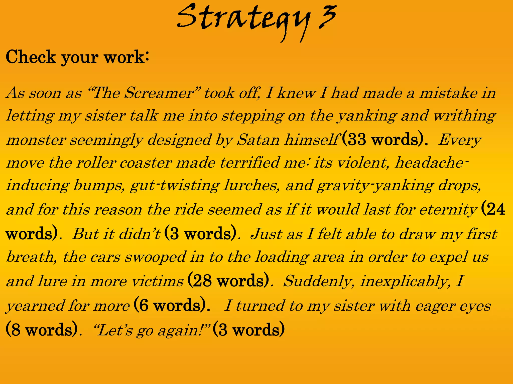 Strategy 3
Check your work:
As soon as “The Screamer” took off, I knew I had made a mistake in
letting my sister talk me into stepping on the yanking and writhing
monster seemingly designed by Satan himself (33 words). Every
move the roller coaster made terrified me: its violent, headache-
inducing bumps, gut-twisting lurches, and gravity-yanking drops,
and for this reason the ride seemed as if it would last for eternity (24
words). But it didn’t (3 words). Just as I felt able to draw my first
breath, the cars swooped in to the loading area in order to expel us
and lure in more victims (28 words). Suddenly, inexplicably, I
yearned for more (6 words). I turned to my sister with eager eyes
(8 words). “Let’s go again!” (3 words)
 