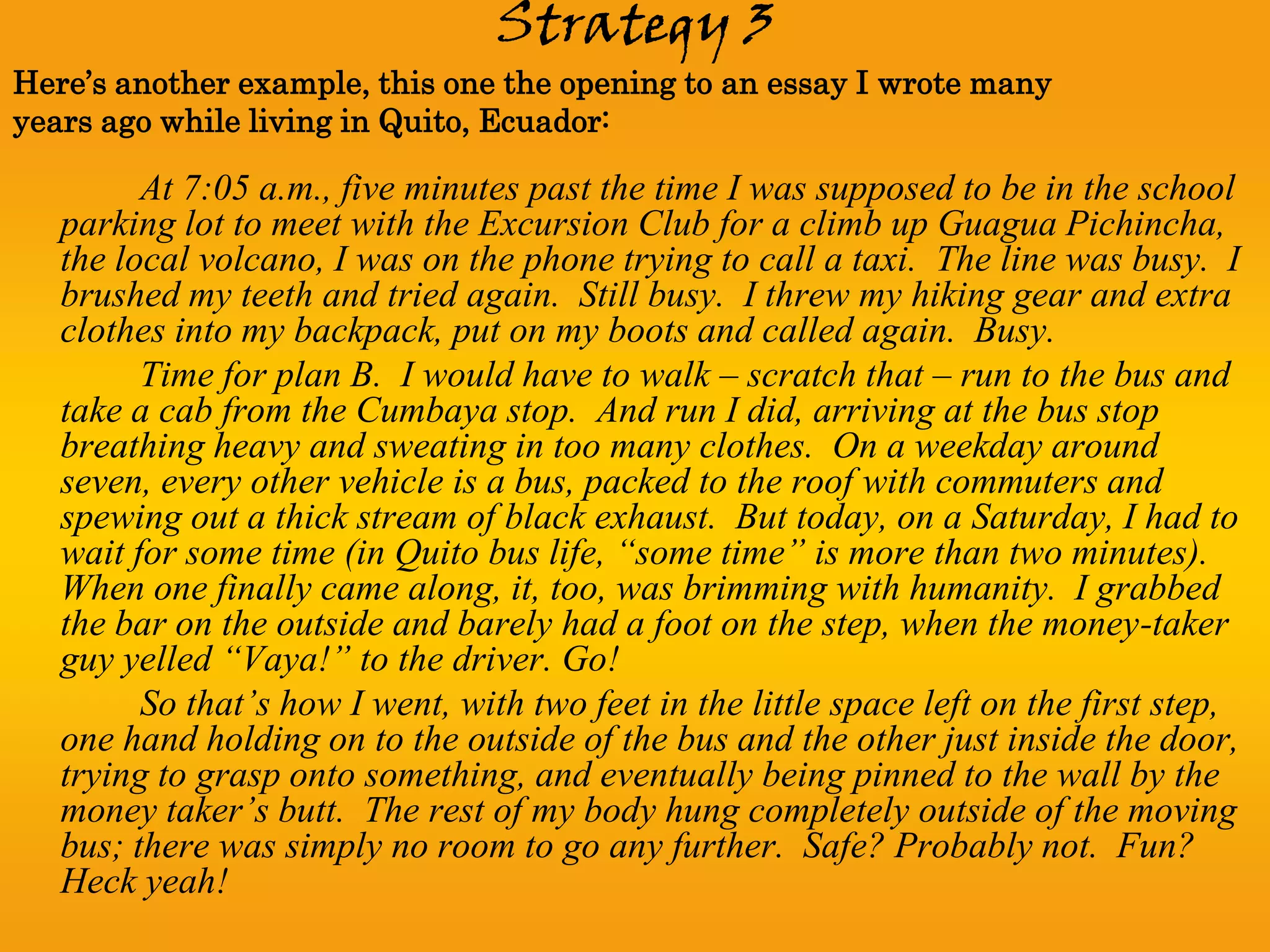 Strategy 3
Here’s another example, this one the opening to an essay I wrote many
years ago while living in Quito, Ecuador:

         At 7:05 a.m., five minutes past the time I was supposed to be in the school
   parking lot to meet with the Excursion Club for a climb up Guagua Pichincha,
   the local volcano, I was on the phone trying to call a taxi. The line was busy. I
   brushed my teeth and tried again. Still busy. I threw my hiking gear and extra
   clothes into my backpack, put on my boots and called again. Busy.
         Time for plan B. I would have to walk – scratch that – run to the bus and
   take a cab from the Cumbaya stop. And run I did, arriving at the bus stop
   breathing heavy and sweating in too many clothes. On a weekday around
   seven, every other vehicle is a bus, packed to the roof with commuters and
   spewing out a thick stream of black exhaust. But today, on a Saturday, I had to
   wait for some time (in Quito bus life, “some time” is more than two minutes).
   When one finally came along, it, too, was brimming with humanity. I grabbed
   the bar on the outside and barely had a foot on the step, when the money-taker
   guy yelled “Vaya!” to the driver. Go!
         So that’s how I went, with two feet in the little space left on the first step,
   one hand holding on to the outside of the bus and the other just inside the door,
   trying to grasp onto something, and eventually being pinned to the wall by the
   money taker’s butt. The rest of my body hung completely outside of the moving
   bus; there was simply no room to go any further. Safe? Probably not. Fun?
   Heck yeah!
 