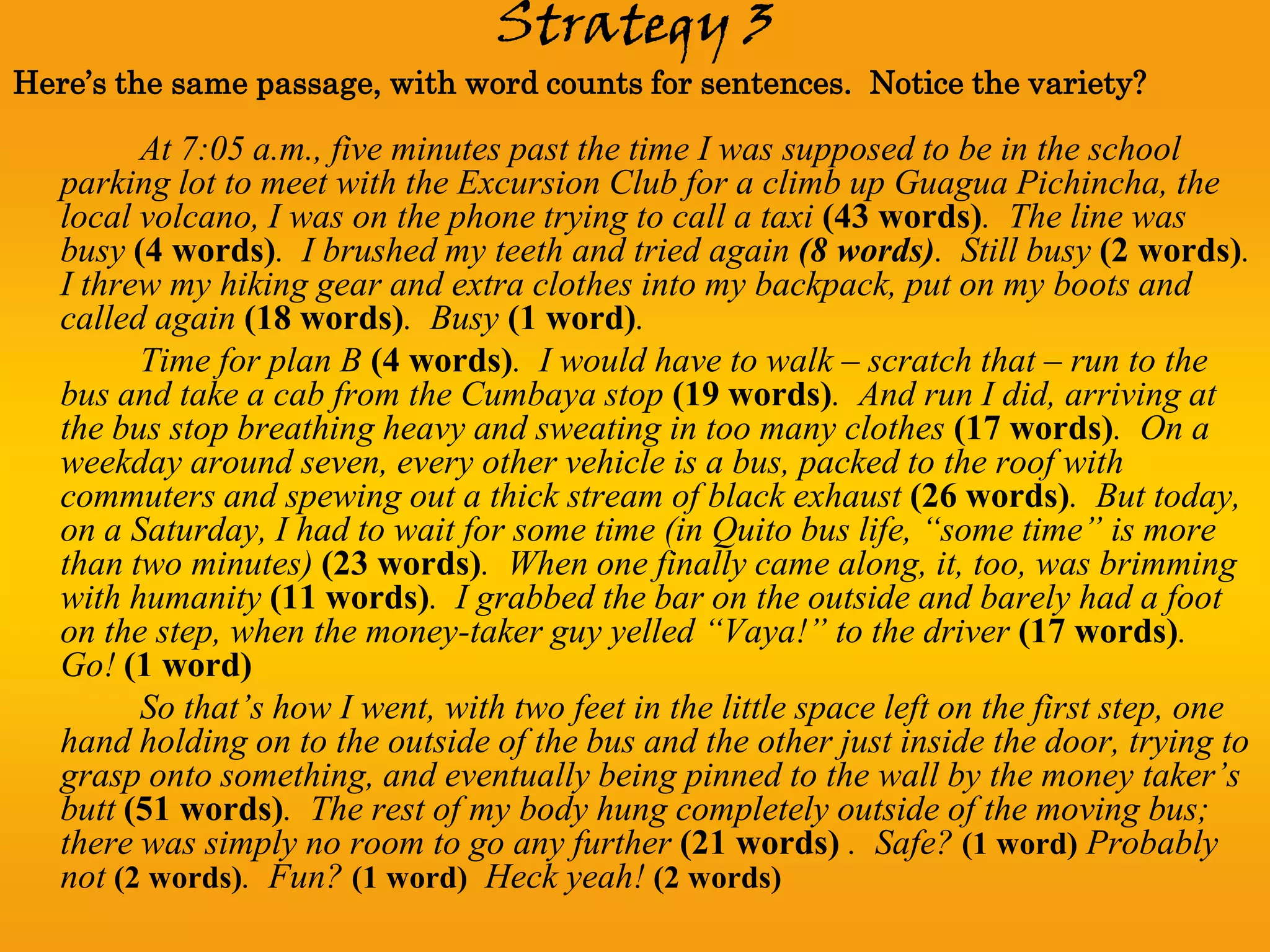 Strategy 3
Here’s the same passage, with word counts for sentences. Notice the variety?

         At 7:05 a.m., five minutes past the time I was supposed to be in the school
   parking lot to meet with the Excursion Club for a climb up Guagua Pichincha, the
   local volcano, I was on the phone trying to call a taxi (43 words). The line was
   busy (4 words). I brushed my teeth and tried again (8 words). Still busy (2 words).
   I threw my hiking gear and extra clothes into my backpack, put on my boots and
   called again (18 words). Busy (1 word).
         Time for plan B (4 words). I would have to walk – scratch that – run to the
   bus and take a cab from the Cumbaya stop (19 words). And run I did, arriving at
   the bus stop breathing heavy and sweating in too many clothes (17 words). On a
   weekday around seven, every other vehicle is a bus, packed to the roof with
   commuters and spewing out a thick stream of black exhaust (26 words). But today,
   on a Saturday, I had to wait for some time (in Quito bus life, “some time” is more
   than two minutes) (23 words). When one finally came along, it, too, was brimming
   with humanity (11 words). I grabbed the bar on the outside and barely had a foot
   on the step, when the money-taker guy yelled “Vaya!” to the driver (17 words).
   Go! (1 word)
         So that’s how I went, with two feet in the little space left on the first step, one
   hand holding on to the outside of the bus and the other just inside the door, trying to
   grasp onto something, and eventually being pinned to the wall by the money taker’s
   butt (51 words). The rest of my body hung completely outside of the moving bus;
   there was simply no room to go any further (21 words) . Safe? (1 word) Probably
   not (2 words). Fun? (1 word) Heck yeah! (2 words)
 