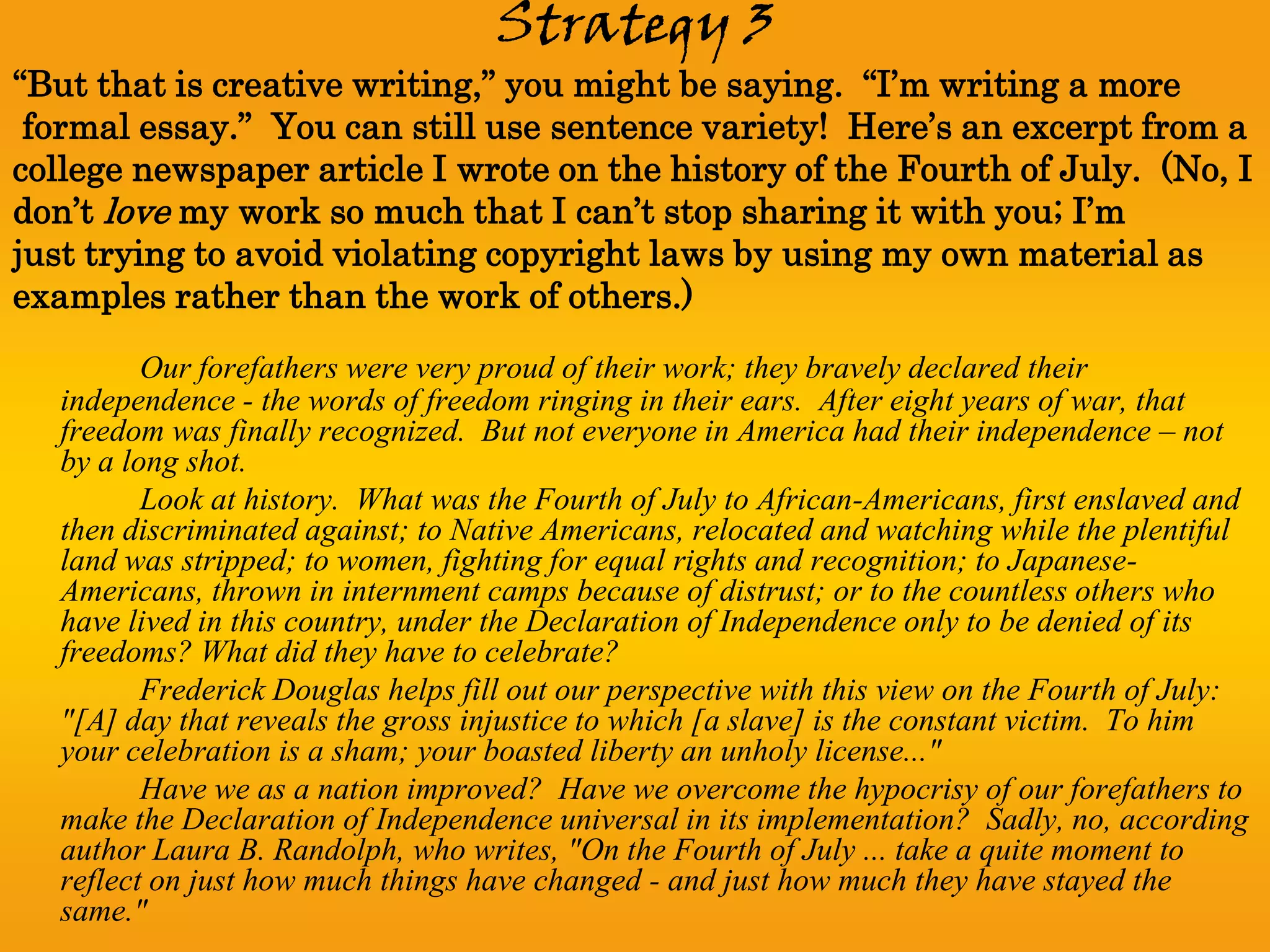 Strategy 3
“But that is creative writing,” you might be saying. “I’m writing a more
 formal essay.” You can still use sentence variety! Here’s an excerpt from a
college newspaper article I wrote on the history of the Fourth of July. (No, I
don’t love my work so much that I can’t stop sharing it with you; I’m
just trying to avoid violating copyright laws by using my own material as
examples rather than the work of others.)
         Our forefathers were very proud of their work; they bravely declared their
  independence - the words of freedom ringing in their ears. After eight years of war, that
  freedom was finally recognized. But not everyone in America had their independence – not
  by a long shot.
         Look at history. What was the Fourth of July to African-Americans, first enslaved and
  then discriminated against; to Native Americans, relocated and watching while the plentiful
  land was stripped; to women, fighting for equal rights and recognition; to Japanese-
  Americans, thrown in internment camps because of distrust; or to the countless others who
  have lived in this country, under the Declaration of Independence only to be denied of its
  freedoms? What did they have to celebrate?
         Frederick Douglas helps fill out our perspective with this view on the Fourth of July:
  "[A] day that reveals the gross injustice to which [a slave] is the constant victim. To him
  your celebration is a sham; your boasted liberty an unholy license..."
         Have we as a nation improved? Have we overcome the hypocrisy of our forefathers to
  make the Declaration of Independence universal in its implementation? Sadly, no, according
  author Laura B. Randolph, who writes, "On the Fourth of July ... take a quite moment to
  reflect on just how much things have changed - and just how much they have stayed the
  same."
 