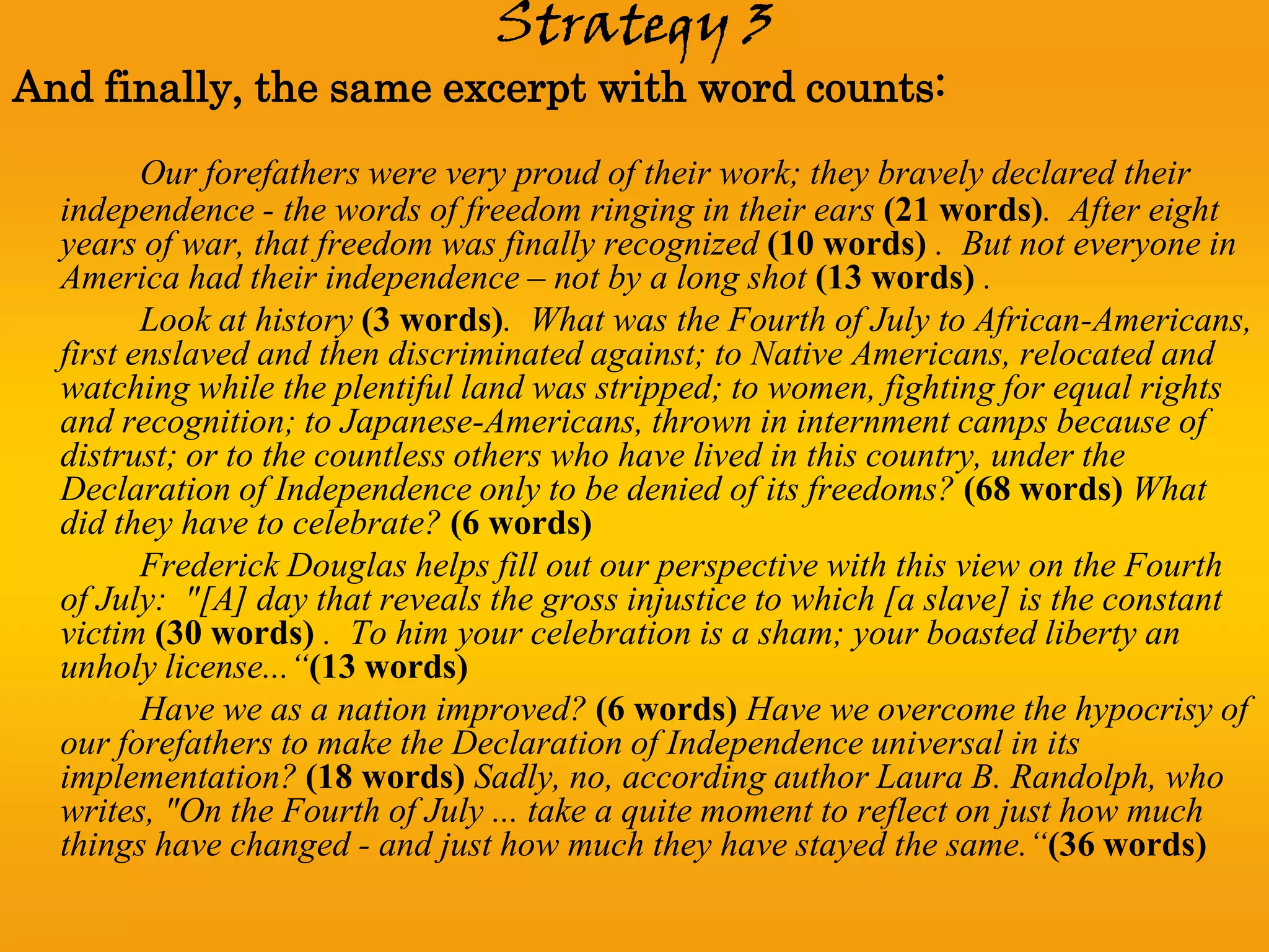 Strategy 3
And finally, the same excerpt with word counts:
         Our forefathers were very proud of their work; they bravely declared their
  independence - the words of freedom ringing in their ears (21 words). After eight
  years of war, that freedom was finally recognized (10 words) . But not everyone in
  America had their independence – not by a long shot (13 words) .
         Look at history (3 words). What was the Fourth of July to African-Americans,
  first enslaved and then discriminated against; to Native Americans, relocated and
  watching while the plentiful land was stripped; to women, fighting for equal rights
  and recognition; to Japanese-Americans, thrown in internment camps because of
  distrust; or to the countless others who have lived in this country, under the
  Declaration of Independence only to be denied of its freedoms? (68 words) What
  did they have to celebrate? (6 words)
         Frederick Douglas helps fill out our perspective with this view on the Fourth
  of July: "[A] day that reveals the gross injustice to which [a slave] is the constant
  victim (30 words) . To him your celebration is a sham; your boasted liberty an
  unholy license...“(13 words)
         Have we as a nation improved? (6 words) Have we overcome the hypocrisy of
  our forefathers to make the Declaration of Independence universal in its
  implementation? (18 words) Sadly, no, according author Laura B. Randolph, who
  writes, "On the Fourth of July ... take a quite moment to reflect on just how much
  things have changed - and just how much they have stayed the same.“(36 words)
 