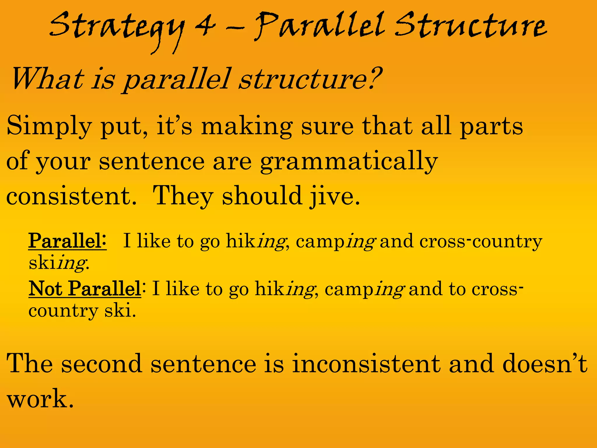 Strategy 4 – Parallel Structure
What is parallel structure?
Simply put, it’s making sure that all parts
of your sentence are grammatically
consistent. They should jive.
 Parallel: I like to go hiking, camping and cross-country
 skiing.
 Not Parallel: I like to go hiking, camping and to cross-
 country ski.

The second sentence is inconsistent and doesn’t
work.
 