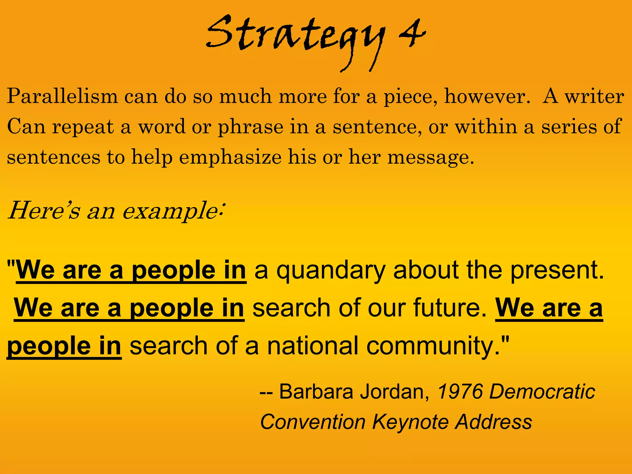 Strategy 4
Parallelism can do so much more for a piece, however. A writer
Can repeat a word or phrase in a sentence, or within a series of
sentences to help emphasize his or her message.

Here’s an example:

"We are a people in a quandary about the present.
 We are a people in search of our future. We are a
people in search of a national community."
                          -- Barbara Jordan, 1976 Democratic
                          Convention Keynote Address
 