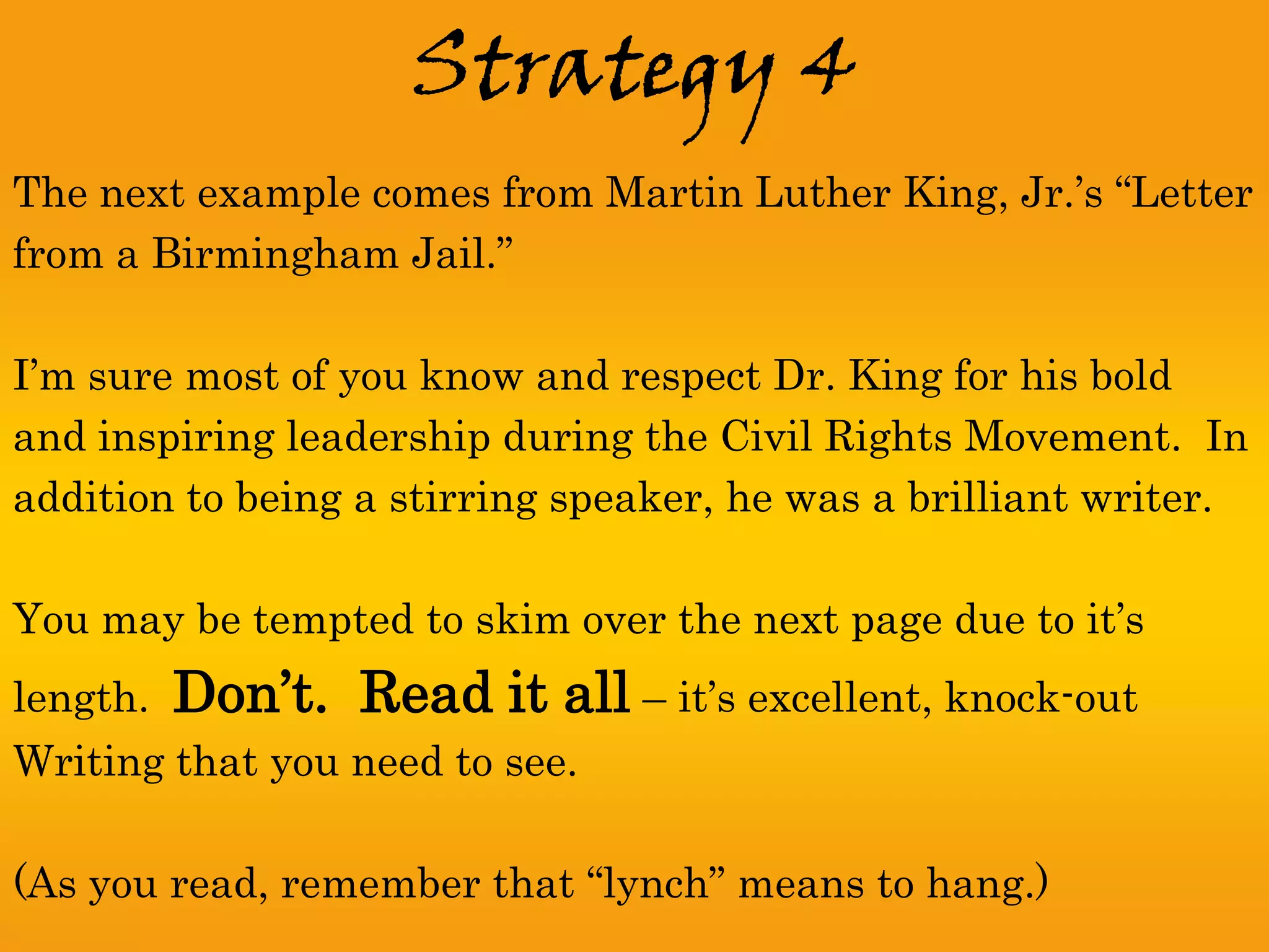 Strategy 4
The next example comes from Martin Luther King, Jr.’s “Letter
from a Birmingham Jail.”

I’m sure most of you know and respect Dr. King for his bold
and inspiring leadership during the Civil Rights Movement. In
addition to being a stirring speaker, he was a brilliant writer.

You may be tempted to skim over the next page due to it’s
length.   Don’t. Read it all – it’s excellent, knock-out
Writing that you need to see.

(As you read, remember that “lynch” means to hang.)
 