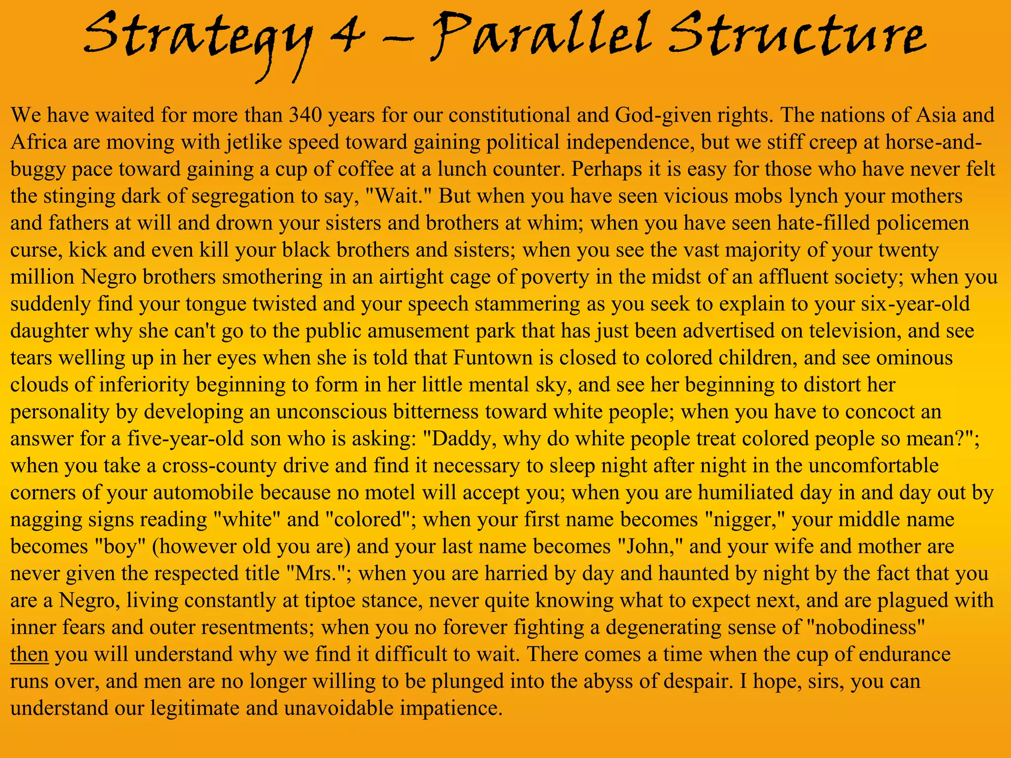 Strategy 4 – Parallel Structure
We have waited for more than 340 years for our constitutional and God-given rights. The nations of Asia and
Africa are moving with jetlike speed toward gaining political independence, but we stiff creep at horse-and-
buggy pace toward gaining a cup of coffee at a lunch counter. Perhaps it is easy for those who have never felt
the stinging dark of segregation to say, "Wait." But when you have seen vicious mobs lynch your mothers
and fathers at will and drown your sisters and brothers at whim; when you have seen hate-filled policemen
curse, kick and even kill your black brothers and sisters; when you see the vast majority of your twenty
million Negro brothers smothering in an airtight cage of poverty in the midst of an affluent society; when you
suddenly find your tongue twisted and your speech stammering as you seek to explain to your six-year-old
daughter why she can't go to the public amusement park that has just been advertised on television, and see
tears welling up in her eyes when she is told that Funtown is closed to colored children, and see ominous
clouds of inferiority beginning to form in her little mental sky, and see her beginning to distort her
personality by developing an unconscious bitterness toward white people; when you have to concoct an
answer for a five-year-old son who is asking: "Daddy, why do white people treat colored people so mean?";
when you take a cross-county drive and find it necessary to sleep night after night in the uncomfortable
corners of your automobile because no motel will accept you; when you are humiliated day in and day out by
nagging signs reading "white" and "colored"; when your first name becomes "nigger," your middle name
becomes "boy" (however old you are) and your last name becomes "John," and your wife and mother are
never given the respected title "Mrs."; when you are harried by day and haunted by night by the fact that you
are a Negro, living constantly at tiptoe stance, never quite knowing what to expect next, and are plagued with
inner fears and outer resentments; when you no forever fighting a degenerating sense of "nobodiness"
then you will understand why we find it difficult to wait. There comes a time when the cup of endurance
runs over, and men are no longer willing to be plunged into the abyss of despair. I hope, sirs, you can
understand our legitimate and unavoidable impatience.
 