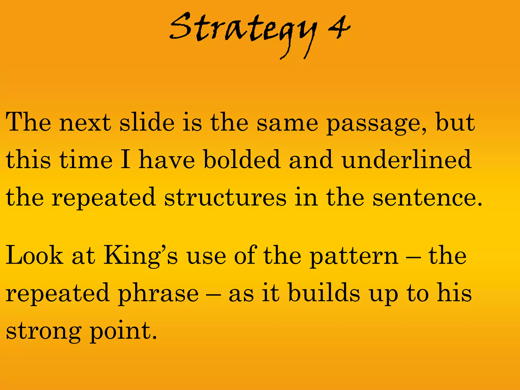 Strategy 4

The next slide is the same passage, but
this time I have bolded and underlined
the repeated structures in the sentence.

Look at King’s use of the pattern – the
repeated phrase – as it builds up to his
strong point.
 