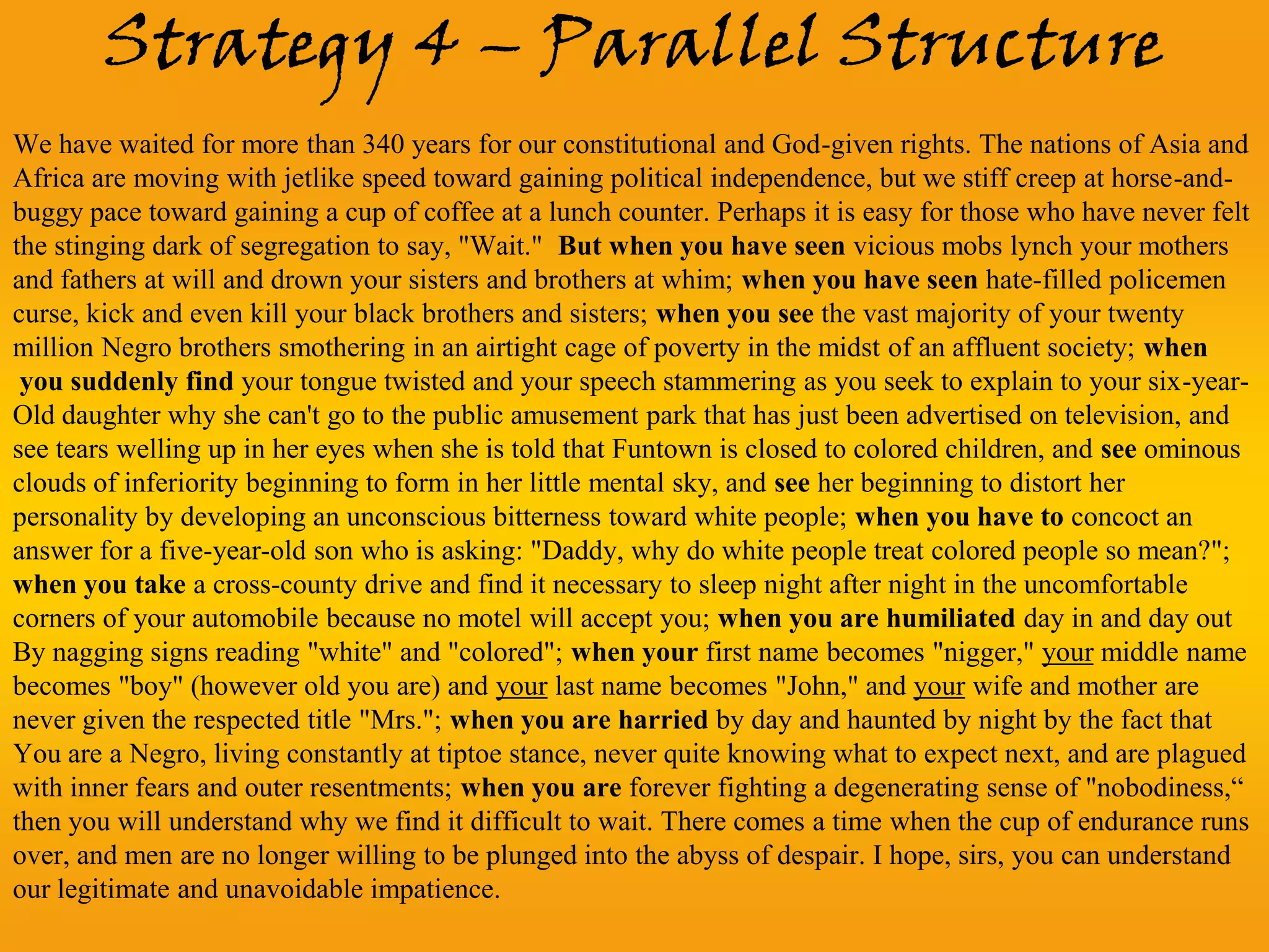 Strategy 4 – Parallel Structure
We have waited for more than 340 years for our constitutional and God-given rights. The nations of Asia and
Africa are moving with jetlike speed toward gaining political independence, but we stiff creep at horse-and-
buggy pace toward gaining a cup of coffee at a lunch counter. Perhaps it is easy for those who have never felt
the stinging dark of segregation to say, "Wait." But when you have seen vicious mobs lynch your mothers
and fathers at will and drown your sisters and brothers at whim; when you have seen hate-filled policemen
curse, kick and even kill your black brothers and sisters; when you see the vast majority of your twenty
million Negro brothers smothering in an airtight cage of poverty in the midst of an affluent society; when
 you suddenly find your tongue twisted and your speech stammering as you seek to explain to your six-year-
Old daughter why she can't go to the public amusement park that has just been advertised on television, and
see tears welling up in her eyes when she is told that Funtown is closed to colored children, and see ominous
clouds of inferiority beginning to form in her little mental sky, and see her beginning to distort her
personality by developing an unconscious bitterness toward white people; when you have to concoct an
answer for a five-year-old son who is asking: "Daddy, why do white people treat colored people so mean?";
when you take a cross-county drive and find it necessary to sleep night after night in the uncomfortable
corners of your automobile because no motel will accept you; when you are humiliated day in and day out
By nagging signs reading "white" and "colored"; when your first name becomes "nigger," your middle name
becomes "boy" (however old you are) and your last name becomes "John," and your wife and mother are
never given the respected title "Mrs."; when you are harried by day and haunted by night by the fact that
You are a Negro, living constantly at tiptoe stance, never quite knowing what to expect next, and are plagued
with inner fears and outer resentments; when you are forever fighting a degenerating sense of "nobodiness,“
then you will understand why we find it difficult to wait. There comes a time when the cup of endurance runs
over, and men are no longer willing to be plunged into the abyss of despair. I hope, sirs, you can understand
our legitimate and unavoidable impatience.
 
