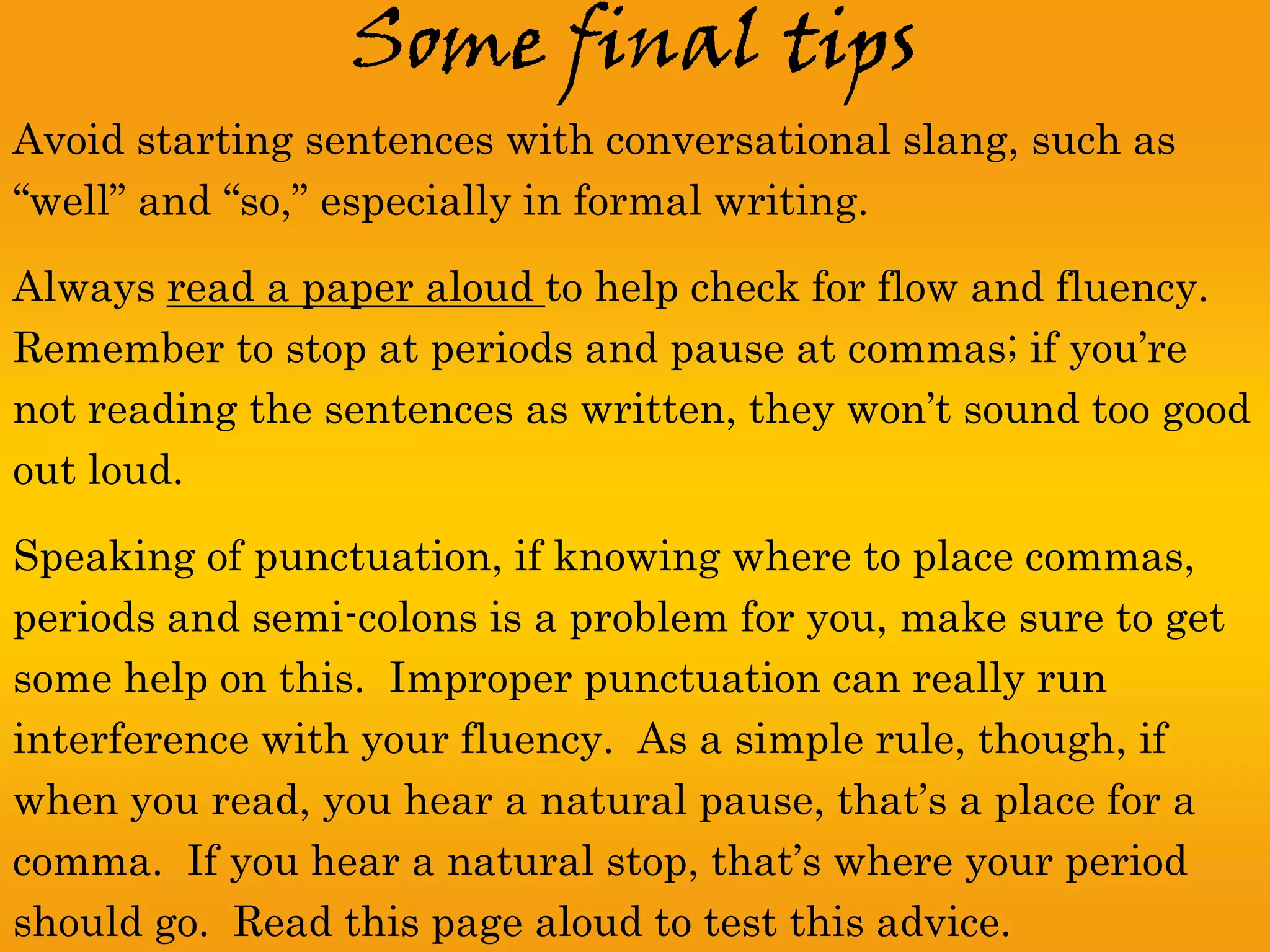 Some final tips
Avoid starting sentences with conversational slang, such as
“well” and “so,” especially in formal writing.

Always read a paper aloud to help check for flow and fluency.
Remember to stop at periods and pause at commas; if you’re
not reading the sentences as written, they won’t sound too good
out loud.

Speaking of punctuation, if knowing where to place commas,
periods and semi-colons is a problem for you, make sure to get
some help on this. Improper punctuation can really run
interference with your fluency. As a simple rule, though, if
when you read, you hear a natural pause, that’s a place for a
comma. If you hear a natural stop, that’s where your period
should go. Read this page aloud to test this advice.
 