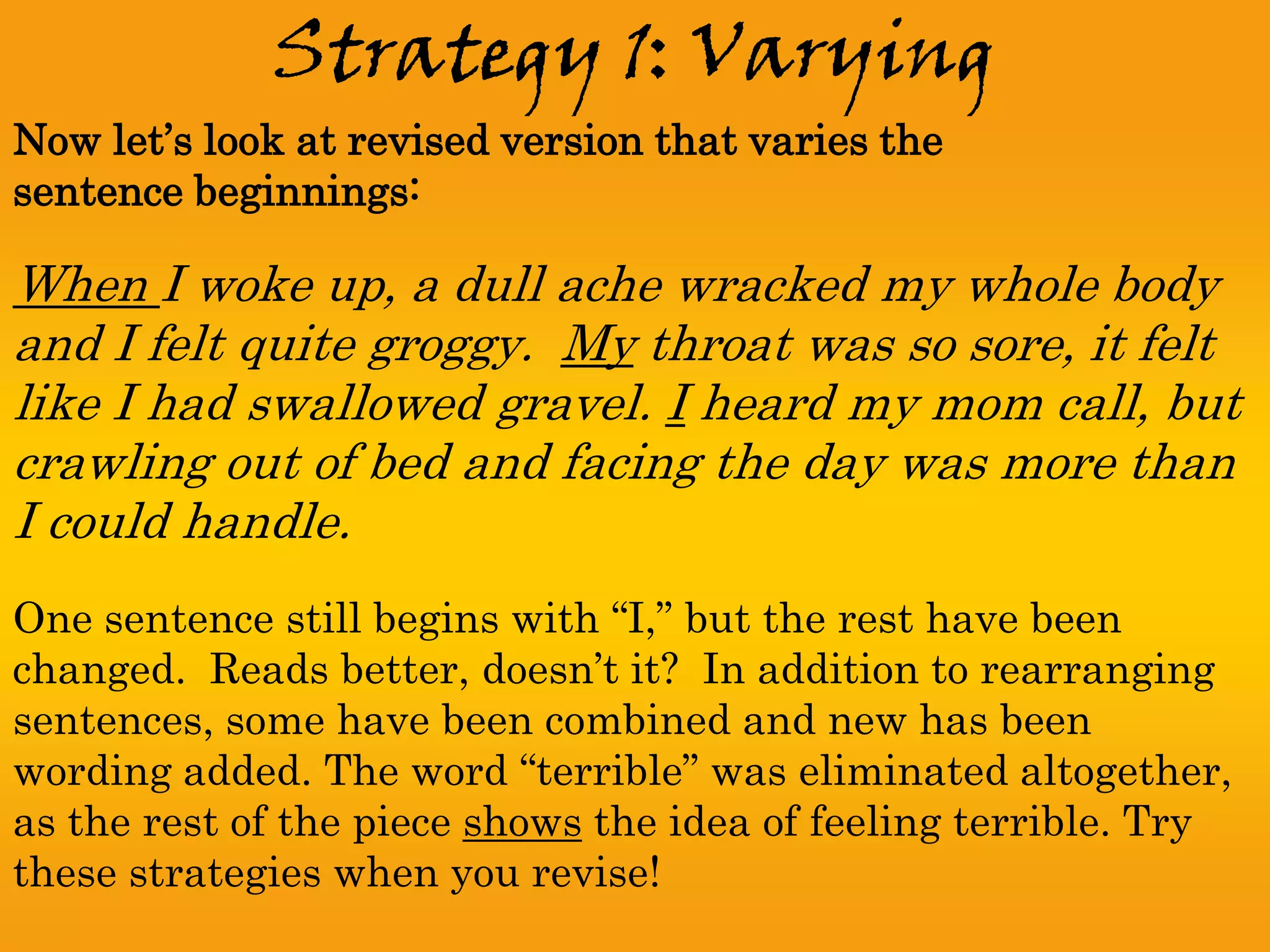 Strategy 1: Varying
Now let’s look at revised version that varies the
sentence beginnings:

When I woke up, a dull ache wracked my whole body
and I felt quite groggy. My throat was so sore, it felt
like I had swallowed gravel. I heard my mom call, but
crawling out of bed and facing the day was more than
I could handle.
One sentence still begins with “I,” but the rest have been
changed. Reads better, doesn’t it? In addition to rearranging
sentences, some have been combined and new has been
wording added. The word “terrible” was eliminated altogether,
as the rest of the piece shows the idea of feeling terrible. Try
these strategies when you revise!
 