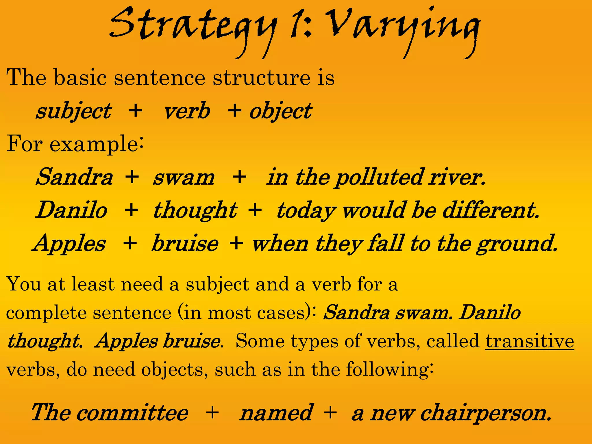Strategy 1: Varying
The basic sentence structure is
  subject + verb + object
For example:
  Sandra + swam + in the polluted river.
  Danilo + thought + today would be different.
  Apples + bruise + when they fall to the ground.
You at least need a subject and a verb for a
complete sentence (in most cases): Sandra swam. Danilo
thought. Apples bruise. Some types of verbs, called transitive
verbs, do need objects, such as in the following:

  The committee + named + a new chairperson.
 