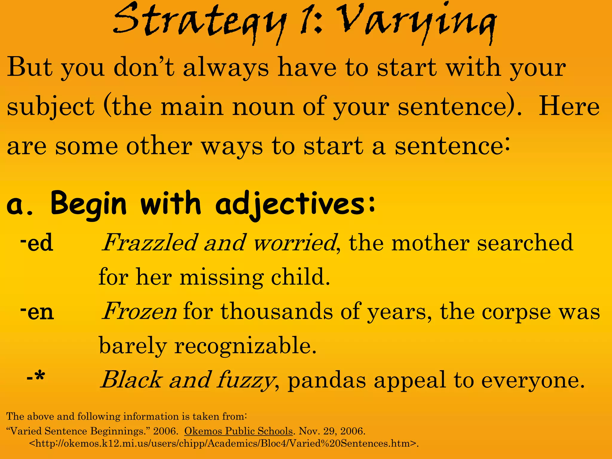 Strategy 1: Varying
But you don’t always have to start with your
subject (the main noun of your sentence). Here
are some other ways to start a sentence:

a. Begin with adjectives:
  -ed             Frazzled and worried, the mother searched
                  for her missing child.
  -en             Frozen for thousands of years, the corpse was
                  barely recognizable.
   -*             Black and fuzzy, pandas appeal to everyone.
The above and following information is taken from:
“Varied Sentence Beginnings.” 2006. Okemos Public Schools. Nov. 29, 2006.
    <http://okemos.k12.mi.us/users/chipp/Academics/Bloc4/Varied%20Sentences.htm>.
 