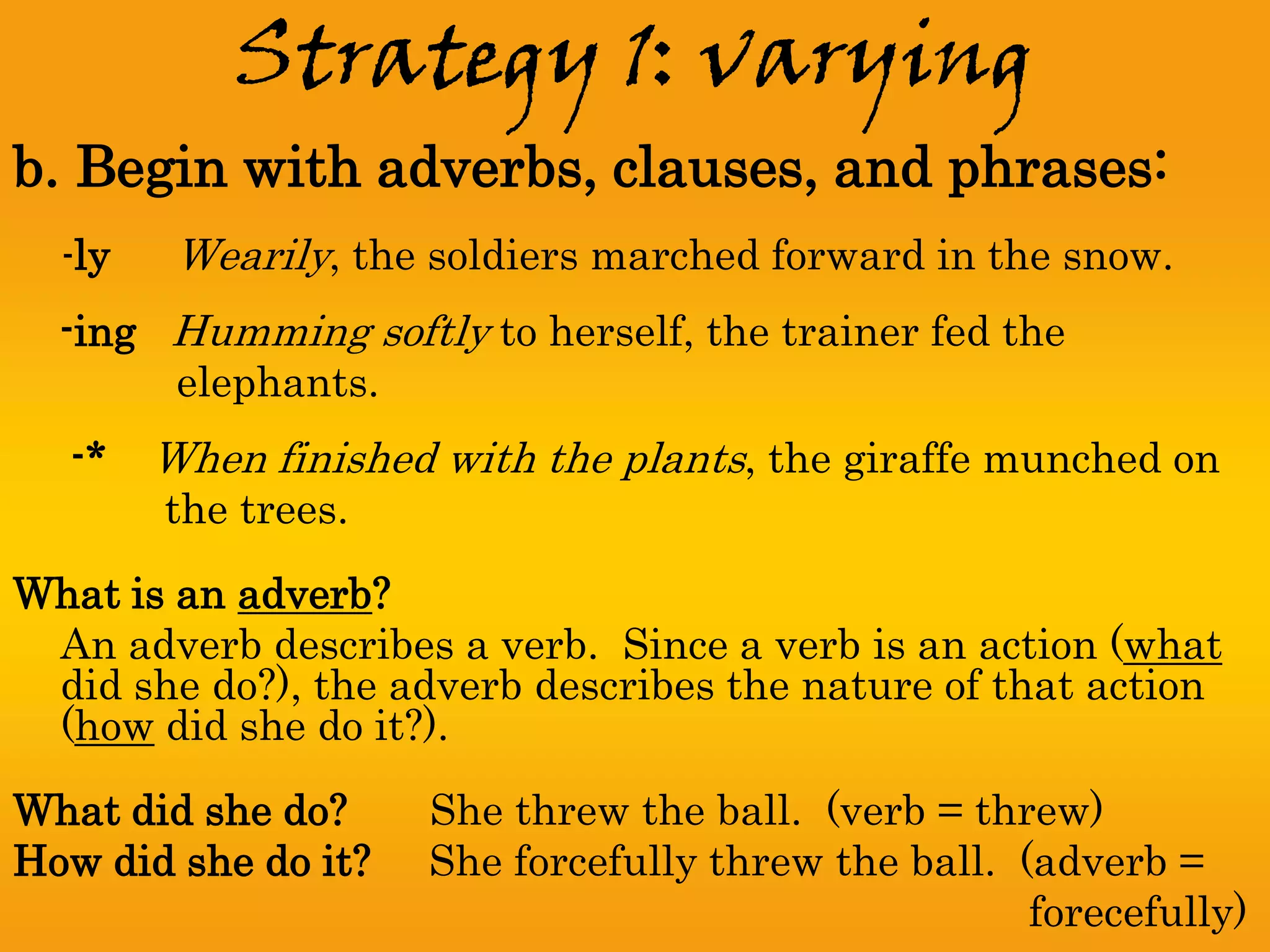 Strategy 1: varying
b. Begin with adverbs, clauses, and phrases:
  -ly    Wearily, the soldiers marched forward in the snow.
  -ing Humming softly to herself, the trainer fed the
       elephants.
  -*    When finished with the plants, the giraffe munched on
        the trees.

What is an adverb?
 An adverb describes a verb. Since a verb is an action (what
 did she do?), the adverb describes the nature of that action
 (how did she do it?).
What did she do?     She threw the ball. (verb = threw)
How did she do it?   She forcefully threw the ball. (adverb =
                                                     forecefully)
 