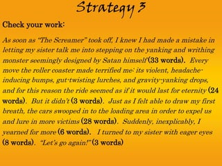 Strategy 3
Check your work:
As soon as “The Screamer” took off, I knew I had made a mistake in
letting my sister talk me into stepping on the yanking and writhing
monster seemingly designed by Satan himself (33 words). Every
move the roller coaster made terrified me: its violent, headache-
inducing bumps, gut-twisting lurches, and gravity-yanking drops,
and for this reason the ride seemed as if it would last for eternity (24
words). But it didn’t (3 words). Just as I felt able to draw my first
breath, the cars swooped in to the loading area in order to expel us
and lure in more victims (28 words). Suddenly, inexplicably, I
yearned for more (6 words). I turned to my sister with eager eyes
(8 words). “Let’s go again!” (3 words)
 