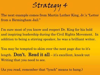 Strategy 4
The next example comes from Martin Luther King, Jr.’s “Letter
from a Birmingham Jail.”

I’m sure most of you know and respect Dr. King for his bold
and inspiring leadership during the Civil Rights Movement. In
addition to being a stirring speaker, he was a brilliant writer.

You may be tempted to skim over the next page due to it’s
length.   Don’t. Read it all – it’s excellent, knock-out
Writing that you need to see.

(As you read, remember that “lynch” means to hang.)
 