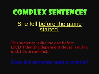 Complex sentences
She fell before the game
started.
This sentence is like the one before
EXCEPT that the dependent clause is at the
end. (It’s underlined.)

Does this sentence need a comma?

 