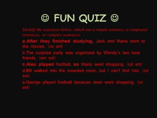  FUN QUIZ 
Identify the sentences below, which one a simple sentence, a compound
sentences, or complex sentences.
a . After they finished studying , Jack and Maria went to
the movies. (cx snt)
b.The surprise party was organized by Wendy’s two best
friends. (sm snt)
c . Alex played football, so Maria went shopping. (cd snt)
d.Bill walked into the crowded room, but I can’t find him. (cd
snt)
e.George played football because Jean went shopping. (cx
snt)

 