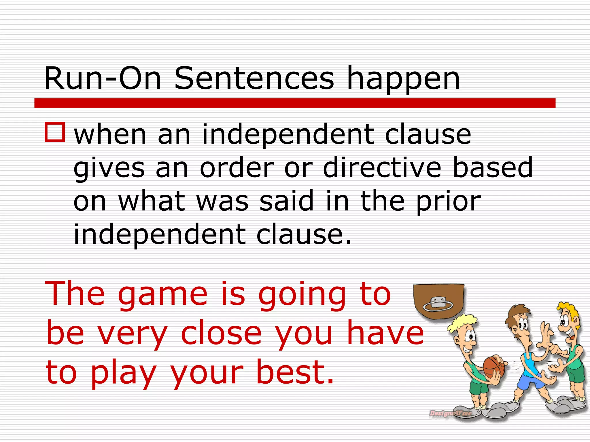 Run-On Sentences happen when an independent clause gives an order or directive based on what was said in the prior independent clause.   The game is going to be very close you have to play your best. 