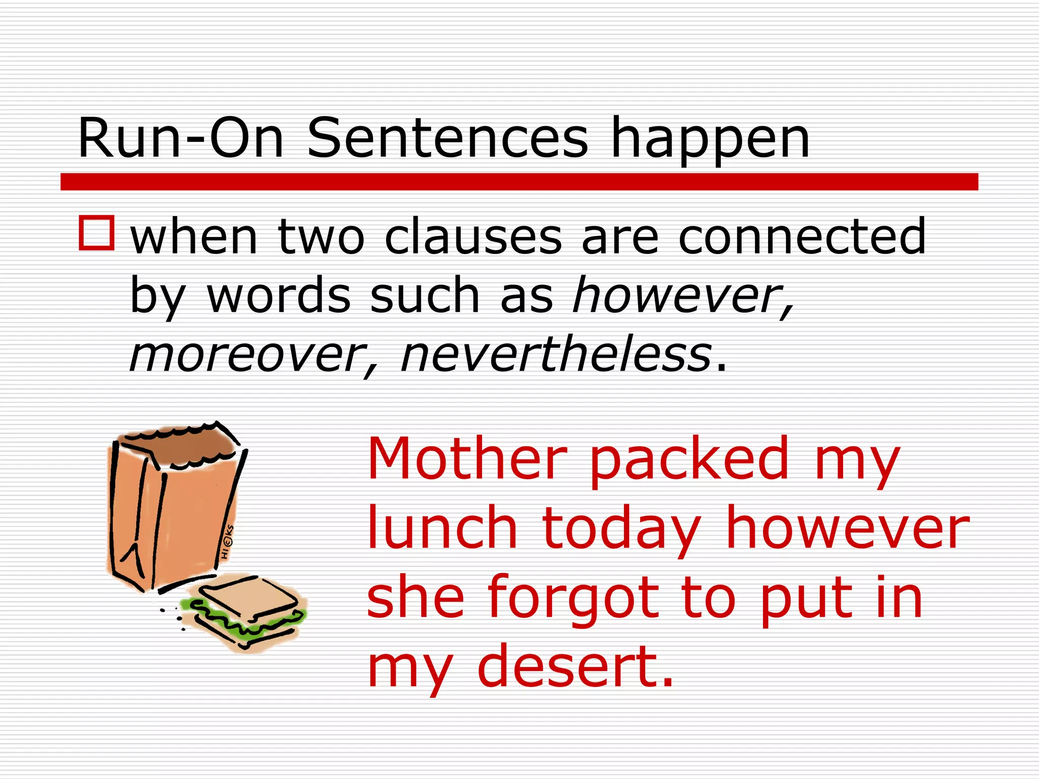 Run-On Sentences happen when two clauses are connected by words such as  however, moreover, nevertheless . Mother packed my lunch today however she forgot to put in my desert. 