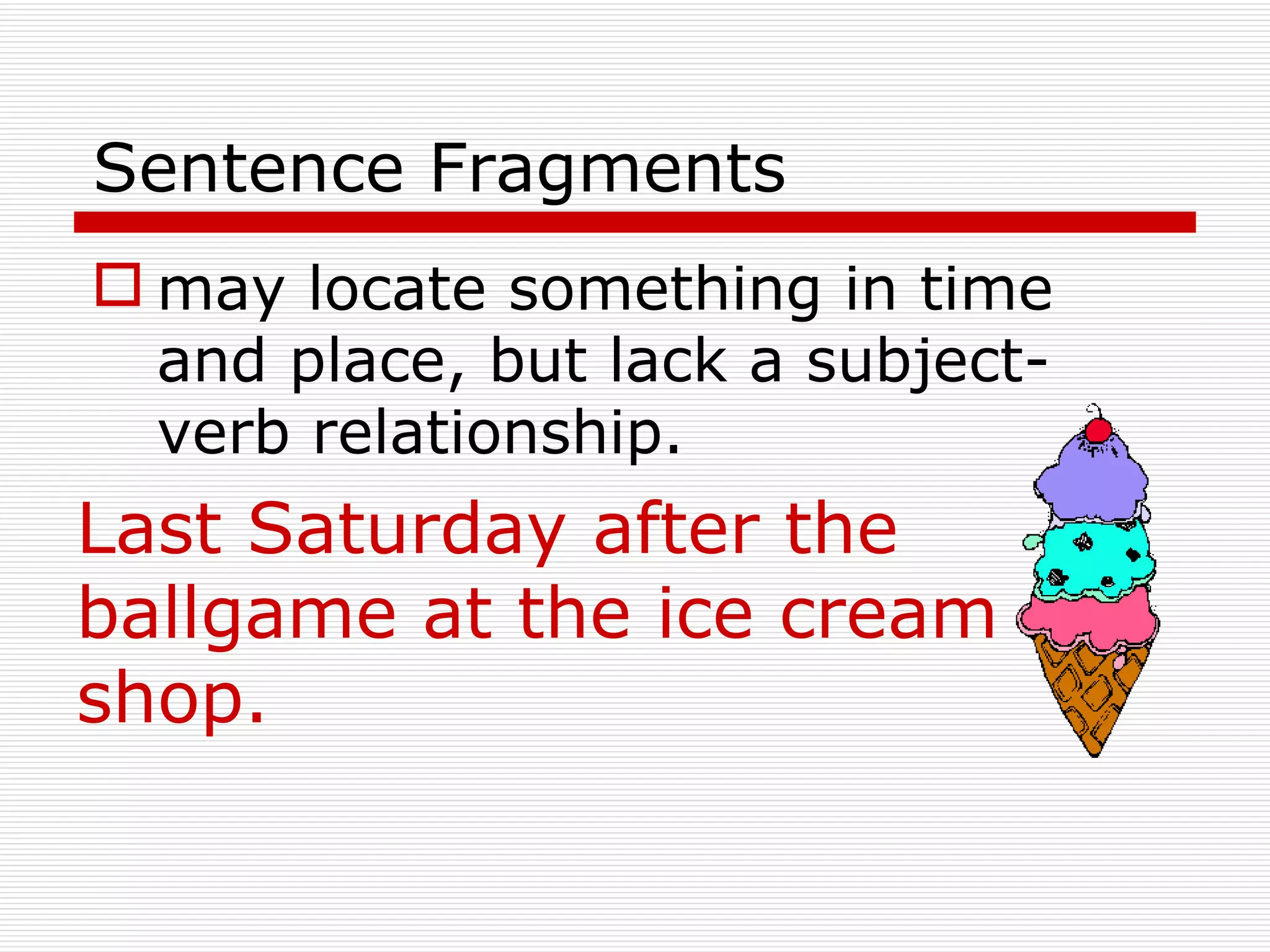 Sentence Fragments may locate something in time and place, but lack a subject-verb relationship.   Last Saturday after the ballgame at the ice cream shop. 