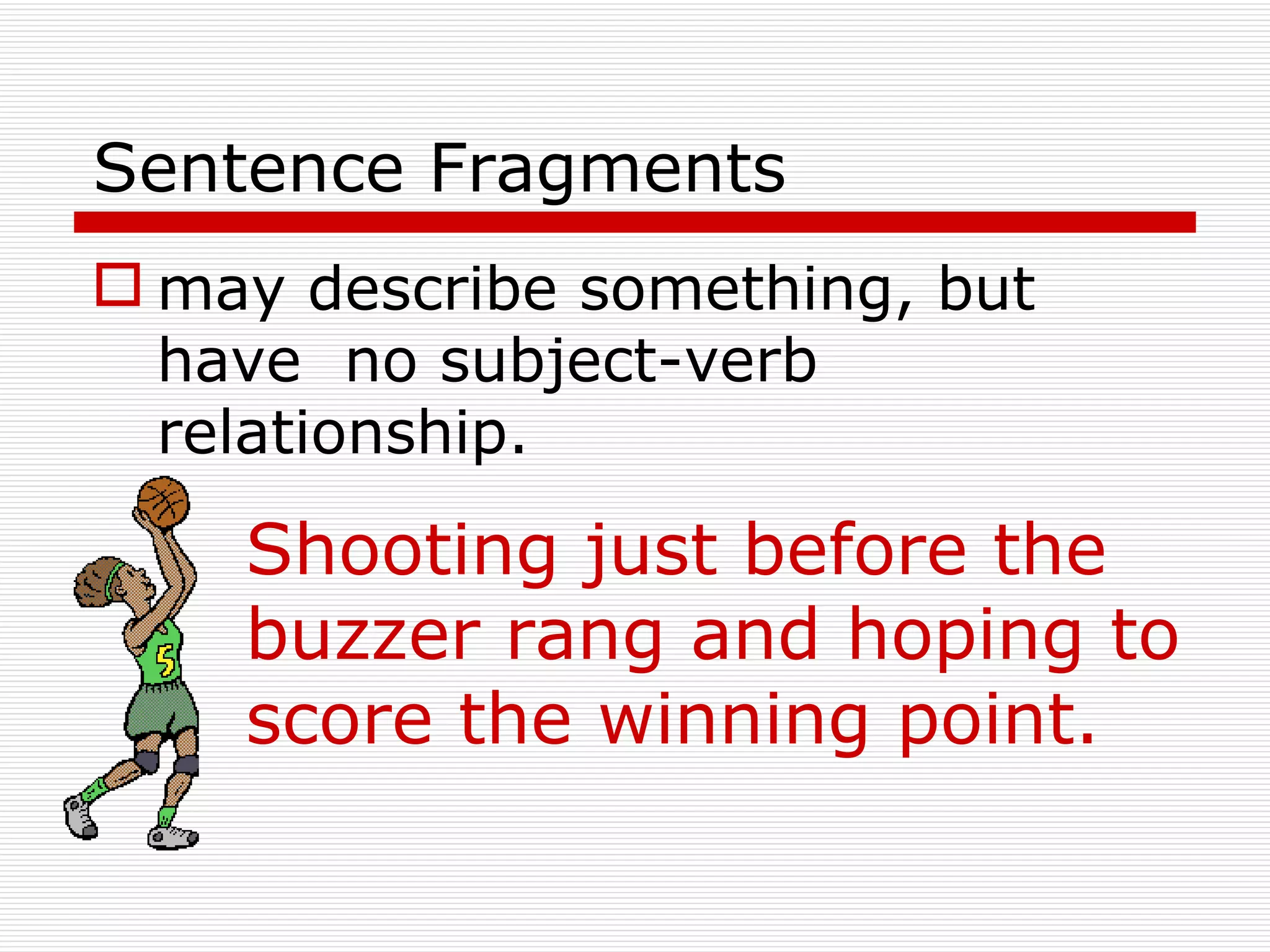 Sentence Fragments may describe something, but have  no subject-verb relationship. Shooting just before the buzzer rang and hoping to score the winning point. 