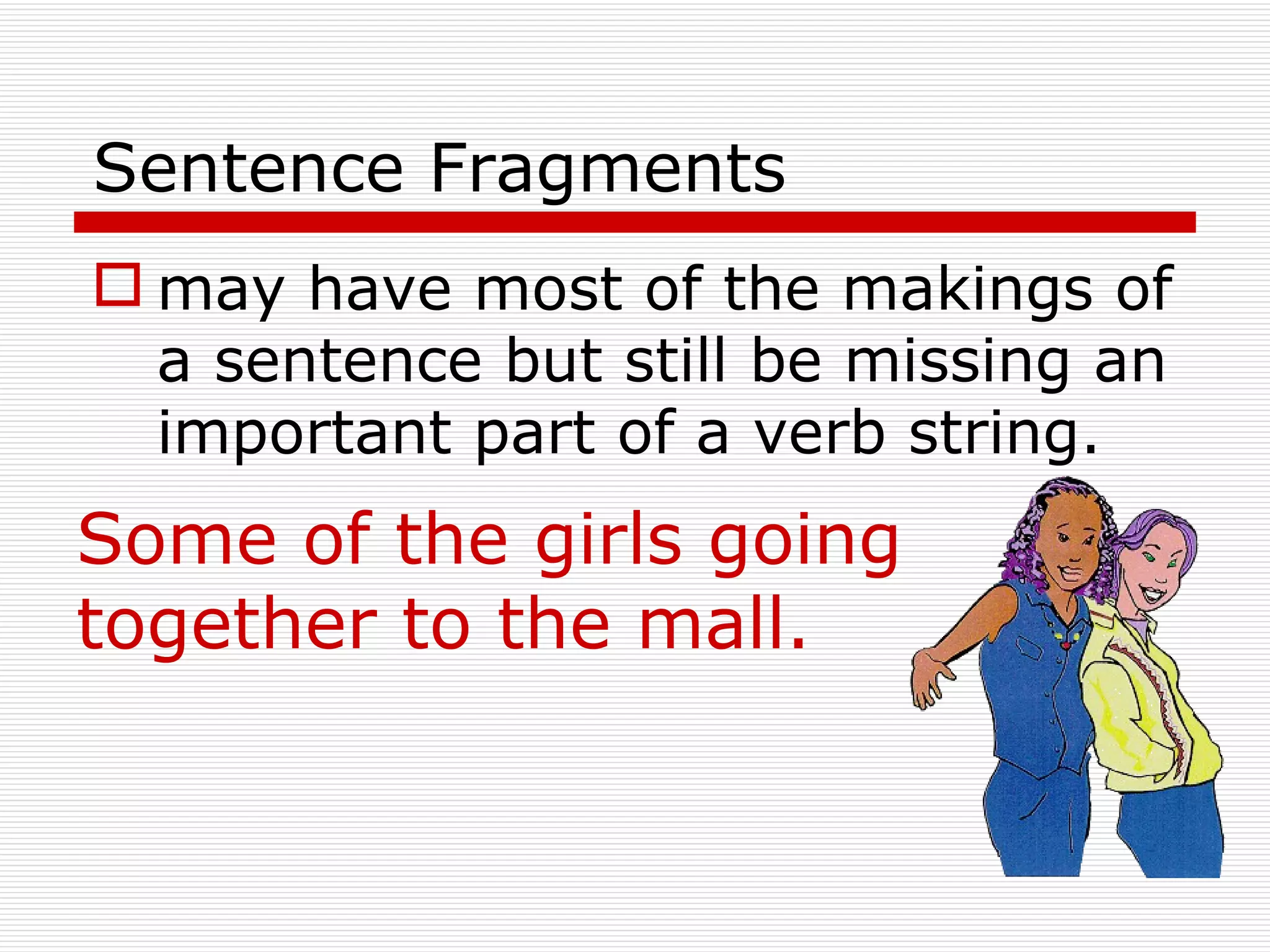 Sentence Fragments may have most of the makings of a sentence but still be missing an important part of a verb string. Some of the girls going together to the mall. 