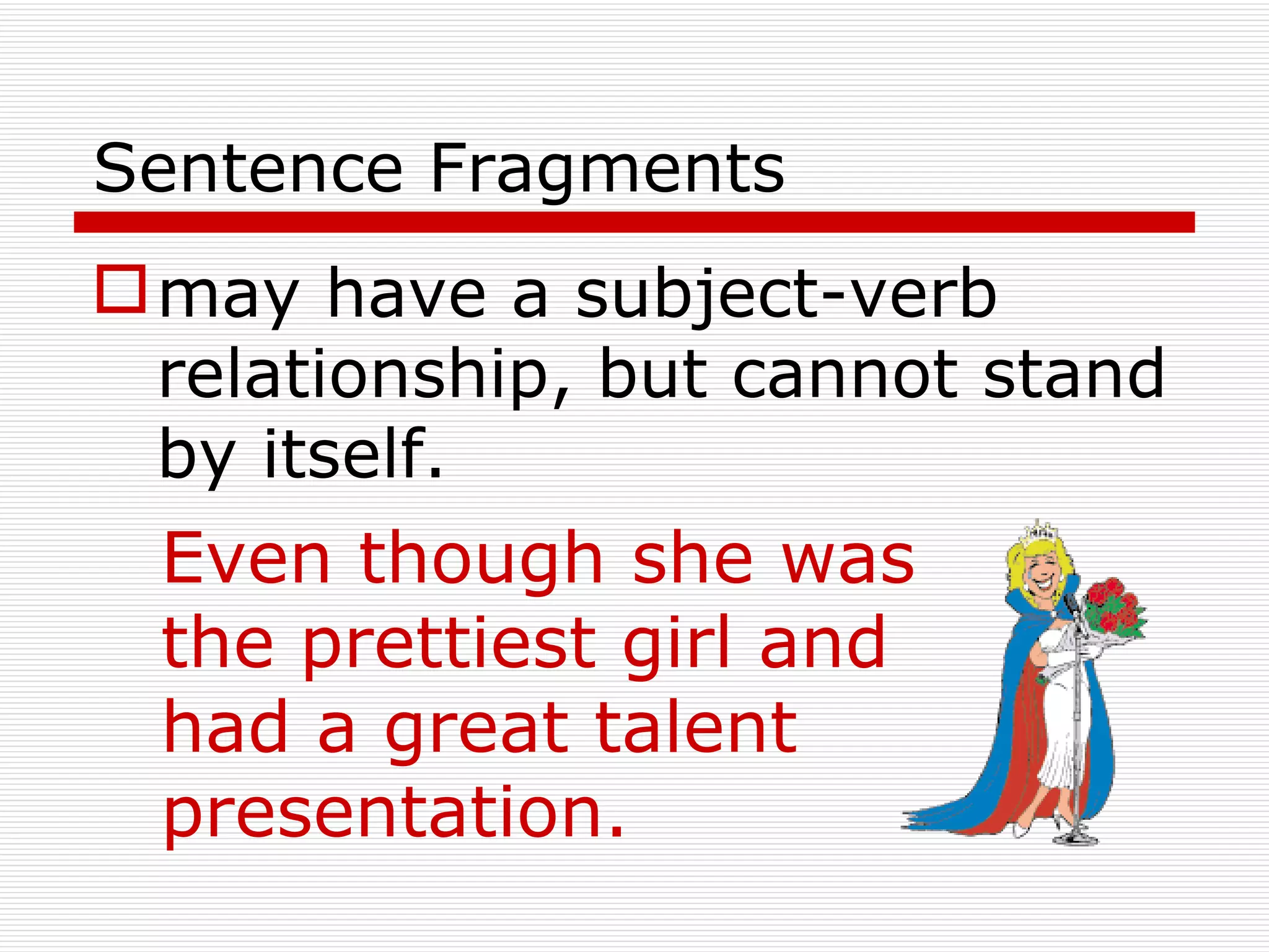Sentence Fragments may have a subject-verb relationship, but cannot stand by itself. Even though she was the prettiest girl and had a great talent presentation. 