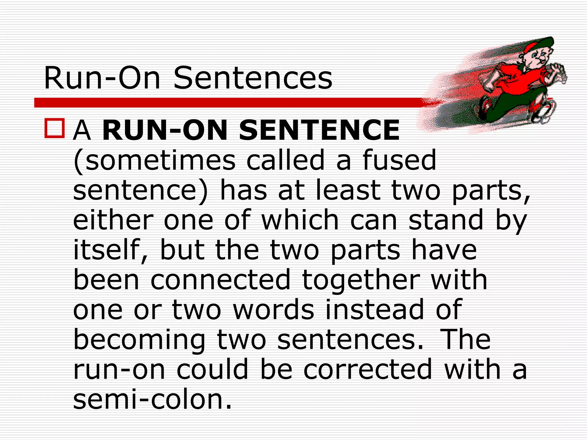 Run-On Sentences A  RUN-ON SENTENCE  (sometimes called a fused sentence) has at least two parts, either one of which can stand by itself, but the two parts have been connected together with one or two words instead of becoming two sentences.   The run-on could be corrected with a semi-colon. 