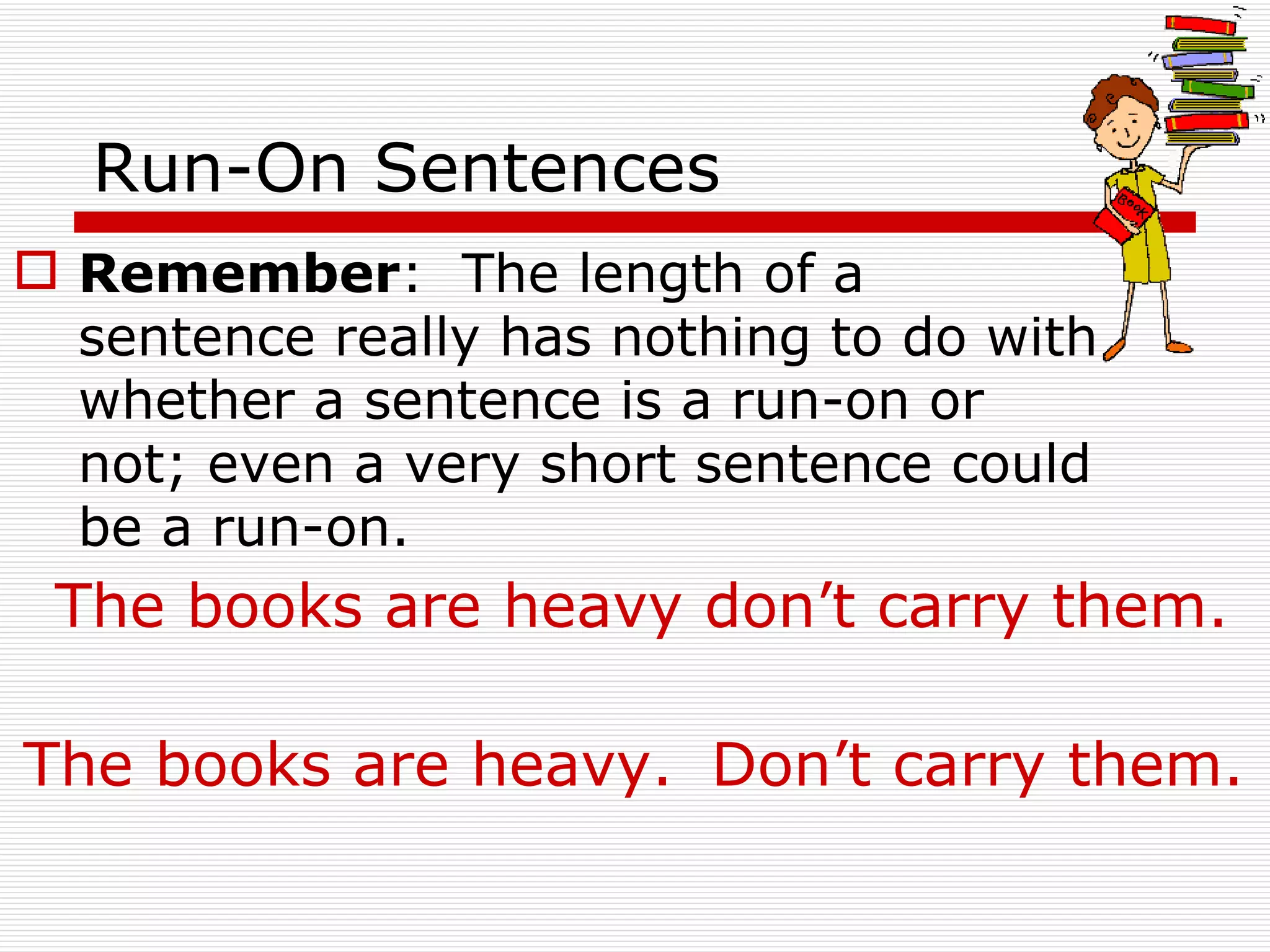 Run-On Sentences Remember :  The length of a sentence really has nothing to do with whether a sentence is a run-on or not; even a very short sentence could be a run-on.  The books are heavy don’t carry them. The books are heavy. Don’t carry them. 