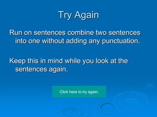 Try Again
Run on sentences combine two sentences
 into one without adding any punctuation.

Keep this in mind while you look at the
 sentences again.


                Click here to try again.
 