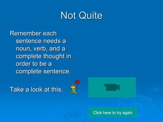 Not Quite
Remember each
 sentence needs a
 noun, verb, and a
 complete thought in
 order to be a
 complete sentence.

Take a look at this.


                         Click here to try again
 