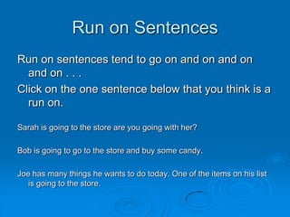 Run on Sentences
Run on sentences tend to go on and on and on
  and on . . .
Click on the one sentence below that you think is a
  run on.

Sarah is going to the store are you going with her?

Bob is going to go to the store and buy some candy.

Joe has many things he wants to do today. One of the items on his list
   is going to the store.
 