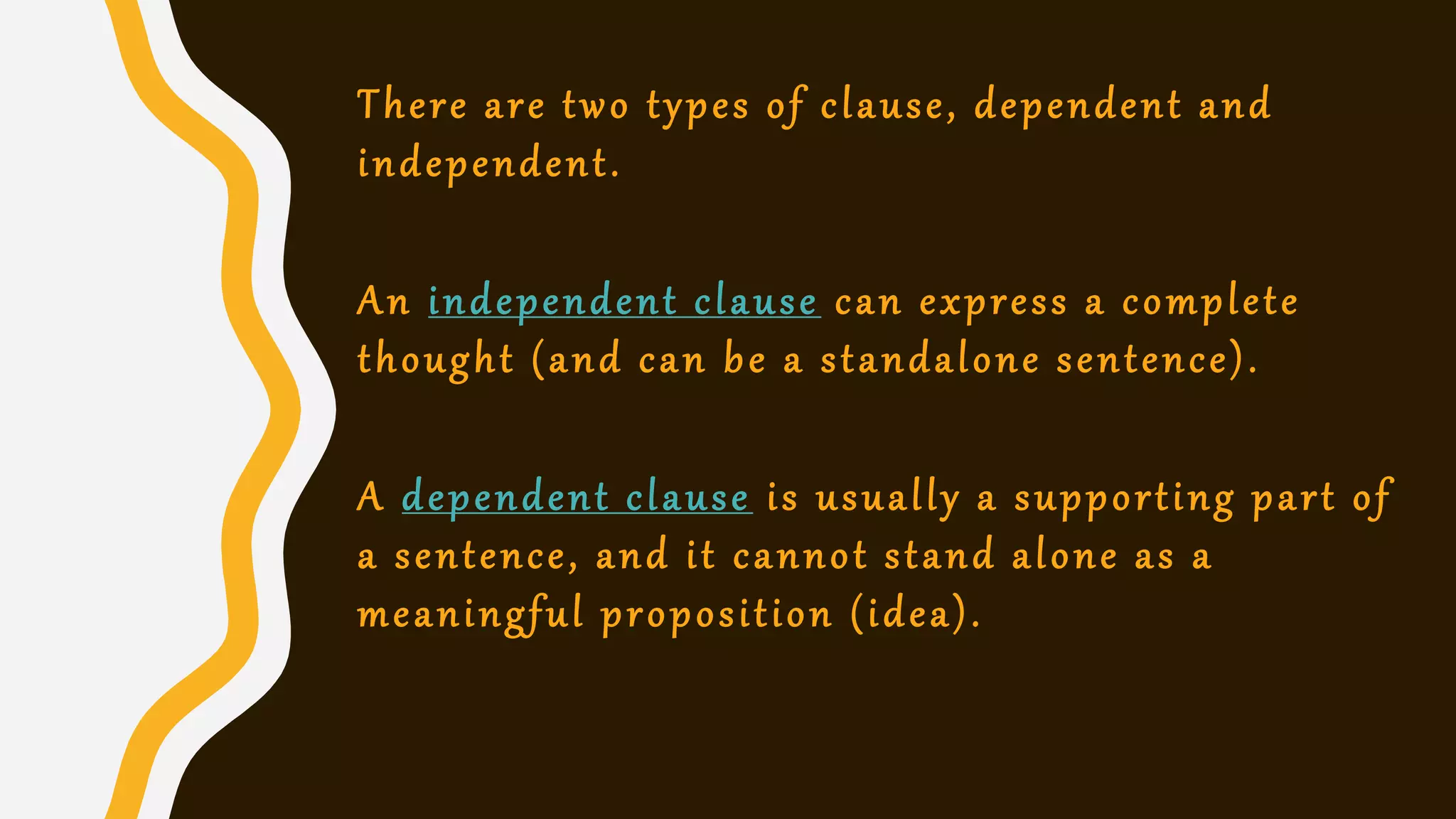 There are two types of clause, dependent and
independent.
An independent clause can express a complete
thought (and can be a standalone sentence).
A dependent clause is usually a supporting part of
a sentence, and it cannot stand alone as a
meaningful proposition (idea).
 