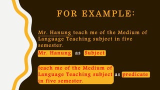 F O R E X A M P L E :
Mr. Hanung teach me of the Medium of
Language Teaching subject in five
semester.
Mr. Hanung as Subject
teach me of the Medium of
Language Teaching subject as predicate
in five semester.
 