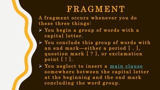 F R A G M E N T
A fragment occurs whenever you do
these three things:
 You begin a group of words with a
capital letter.
 You conclude this group of words with
an end mark —either a period [ . ],
question mark [ ? ], or exclamation
point [ ! ].
 You neglect to insert a main clause
somewhere between the capital letter
at the beginning and the end mark
concluding the word group.
 