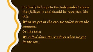 It clearly belongs to the independent clause
that follows it and should be rewritten like
this:
When we got in the car, we rolled down the
windows.
Or like this:
We rolled down the windows when we got
in the car.
 