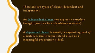 There are two types of clause, dependent and
independent.
An independent clause can express a complete
thought (and can be a standalone sentence).
A dependent clause is usually a supporting part of
a sentence, and it cannot stand alone as a
meaningful proposition (idea).
 