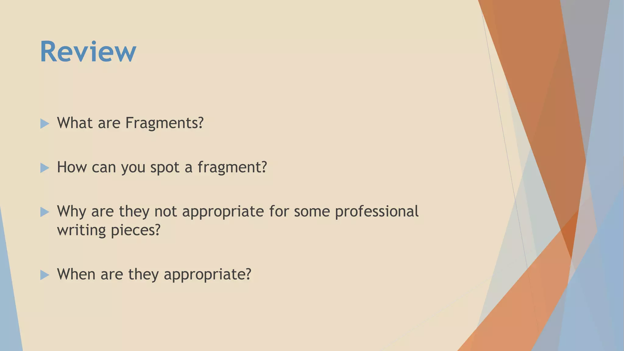 Review
 What are Fragments?
 How can you spot a fragment?
 Why are they not appropriate for some professional
writing pieces?
 When are they appropriate?
 