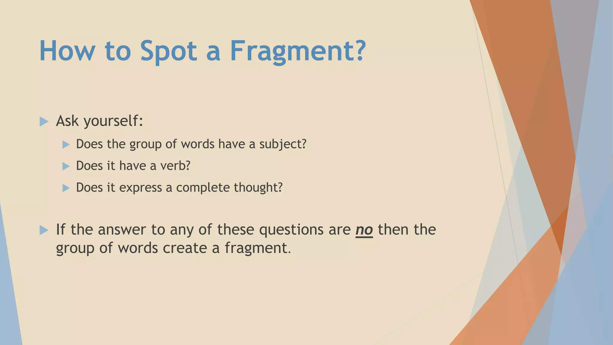 How to Spot a Fragment?
 Ask yourself:
 Does the group of words have a subject?
 Does it have a verb?
 Does it express a complete thought?
 If the answer to any of these questions are no then the
group of words create a fragment.
 