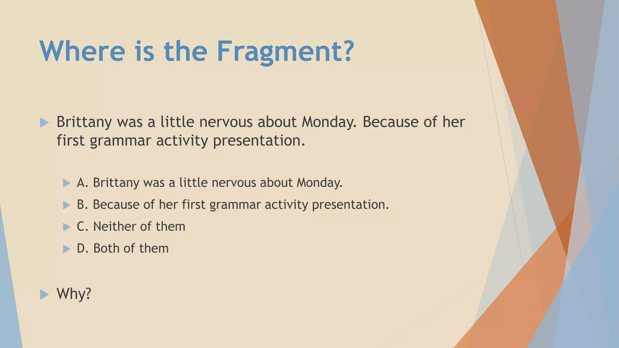 Where is the Fragment?
 Brittany was a little nervous about Monday. Because of her
first grammar activity presentation.
 A. Brittany was a little nervous about Monday.
 B. Because of her first grammar activity presentation.
 C. Neither of them
 D. Both of them
 Why?
 