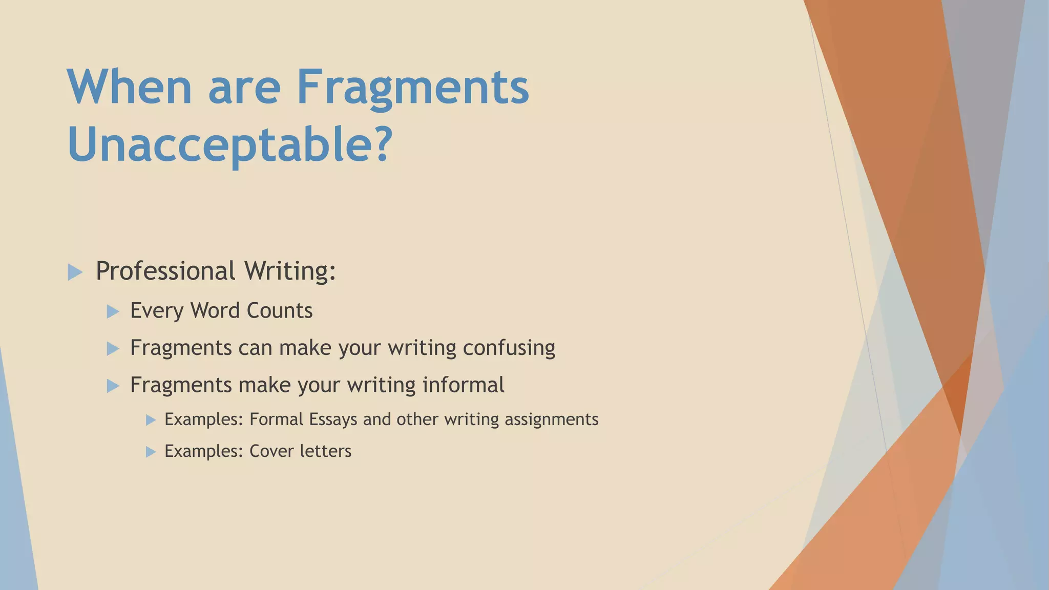 When are Fragments
Unacceptable?
 Professional Writing:
 Every Word Counts
 Fragments can make your writing confusing
 Fragments make your writing informal
 Examples: Formal Essays and other writing assignments
 Examples: Cover letters
 