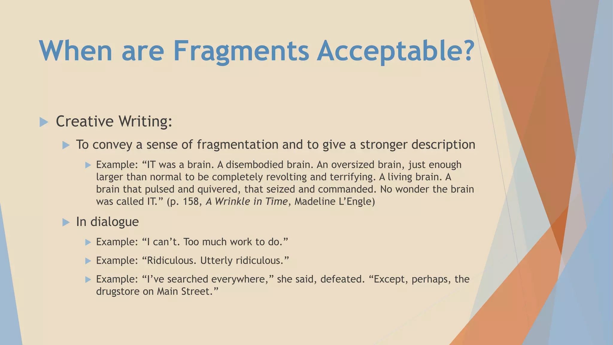 When are Fragments Acceptable?
 Creative Writing:
 To convey a sense of fragmentation and to give a stronger description
 Example: “IT was a brain. A disembodied brain. An oversized brain, just enough
larger than normal to be completely revolting and terrifying. A living brain. A
brain that pulsed and quivered, that seized and commanded. No wonder the brain
was called IT.” (p. 158, A Wrinkle in Time, Madeline L’Engle)
 In dialogue
 Example: “I can’t. Too much work to do.”
 Example: “Ridiculous. Utterly ridiculous.”
 Example: “I’ve searched everywhere,” she said, defeated. “Except, perhaps, the
drugstore on Main Street.”
 
