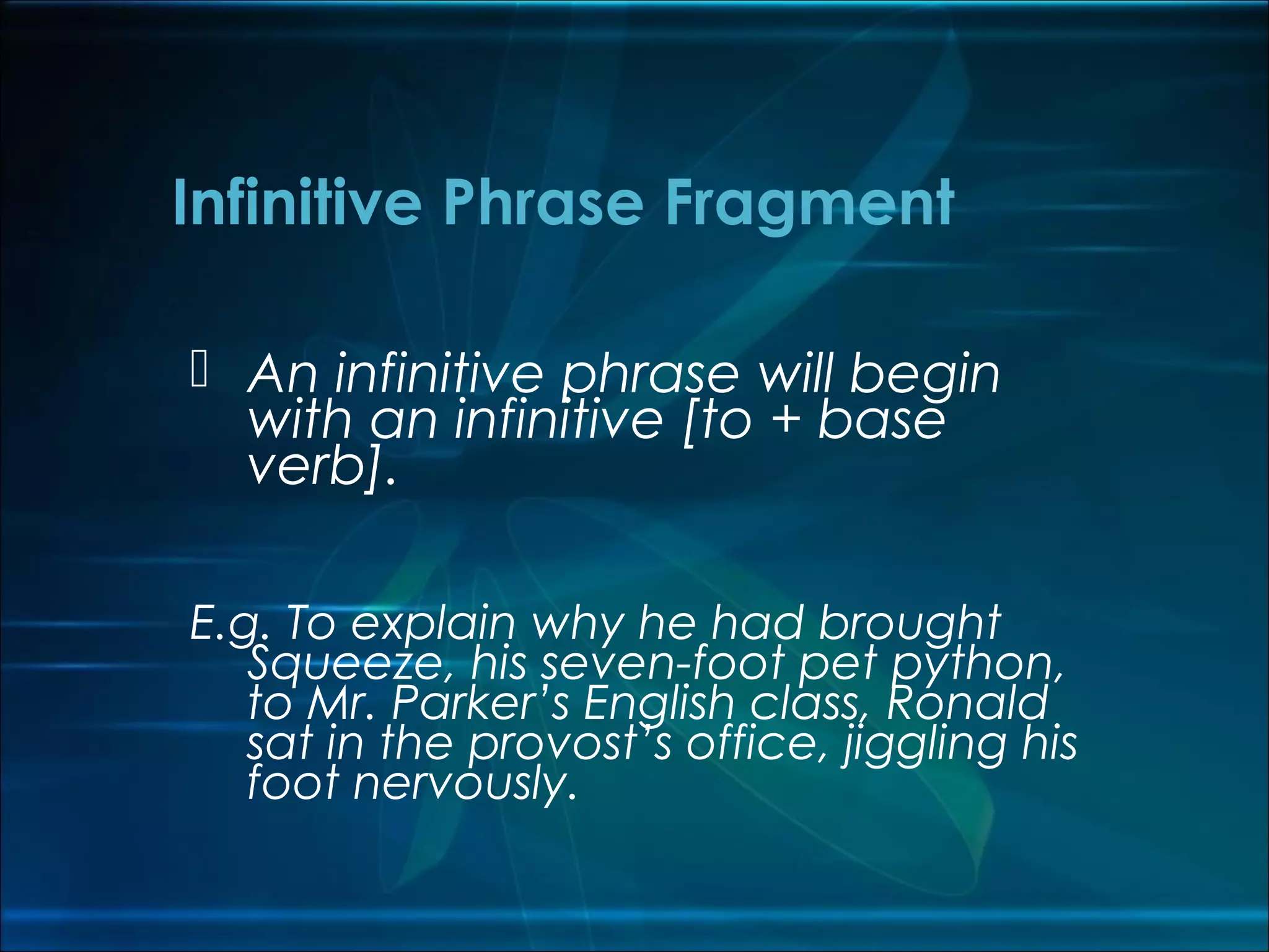  An infinitive phrase will begin
with an infinitive [to + base
verb].
E.g. To explain why he had brought
Squeeze, his seven-foot pet python,
to Mr. Parker’s English class, Ronald
sat in the provost’s office, jiggling his
foot nervously.
Infinitive Phrase Fragment
 