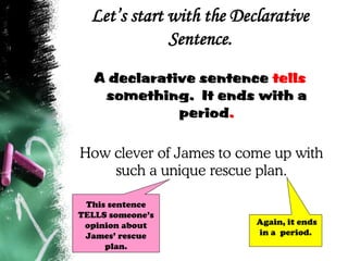 Let’s start with the Declarative
Sentence.
A declarative sentence tells
something. It ends with a
period.
How clever of James to come up with
such a unique rescue plan.
Again, it ends
in a period.
This sentence
TELLS someone’s
opinion about
James’ rescue
plan.
 