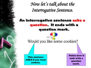 Now let’s talk about the
Interrogative Sentence.
An interrogative sentence asks a
question. It ends with a
question mark.
Would you like some cookies?
Notice how it
ends with a
question
mark.
This sentence
ASKS if you want
cookies.
 
