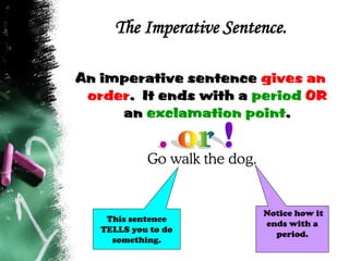 The Imperative Sentence.
An imperative sentence gives an
order. It ends with a period OR
an exclamation point.
Go walk the dog.
Notice how it
ends with a
period.
This sentence
TELLS you to do
something.
 