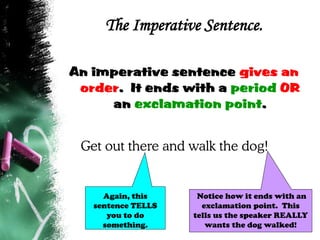 The Imperative Sentence.
An imperative sentence gives an
order. It ends with a period OR
an exclamation point.
Get out there and walk the dog!
Notice how it ends with an
exclamation point. This
tells us the speaker REALLY
wants the dog walked!
Again, this
sentence TELLS
you to do
something.
 
