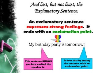 And last, but not least, the
Exclamatory Sentence.
An exclamatory sentence
expresses strong feelings. It
ends with an exclamation point.
My birthday party is tomorrow!
It does this by ending
the sentence with an
exclamation point.
This sentence SHOWS
you how excited the
speaker is .
 