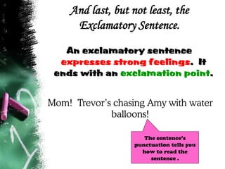 And last, but not least, the
Exclamatory Sentence.
An exclamatory sentence
expresses strong feelings. It
ends with an exclamation point.
Mom! Trevor’s chasing Amy with water
balloons!
The sentence’s
punctuation tells you
how to read the
sentence .
 