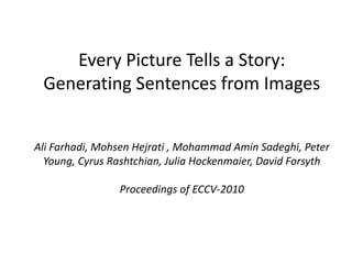 Every Picture Tells a Story: Generating Sentences from Images Ali Farhadi, MohsenHejrati, Mohammad AminSadeghi, Peter Young, Cyrus Rashtchian, Julia Hockenmaier, David Forsyth Proceedings of ECCV-2010 