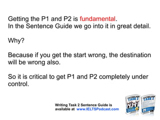 Getting the P1 and P2 is fundamental.
In the Sentence Guide we go into it in great detail.
Why?
Because if you get the start wrong, the destination
will be wrong also.
So it is critical to get P1 and P2 completely under
control.
Writing Task 2 Sentence Guide is
available at www.IELTSPodcast.com
 